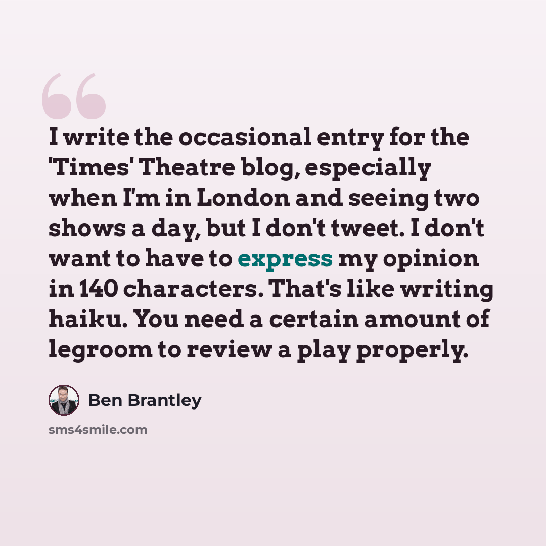 “I write the occasional entry for the 'Times' Theatre blog, especially when I'm in London and seeing two shows a day, but I don't tweet. I don't want to have to express my opinion in 140 characters. That's like writing haiku. You need a certain amount of legroom to review a play properly.” quote by Ben Brantley