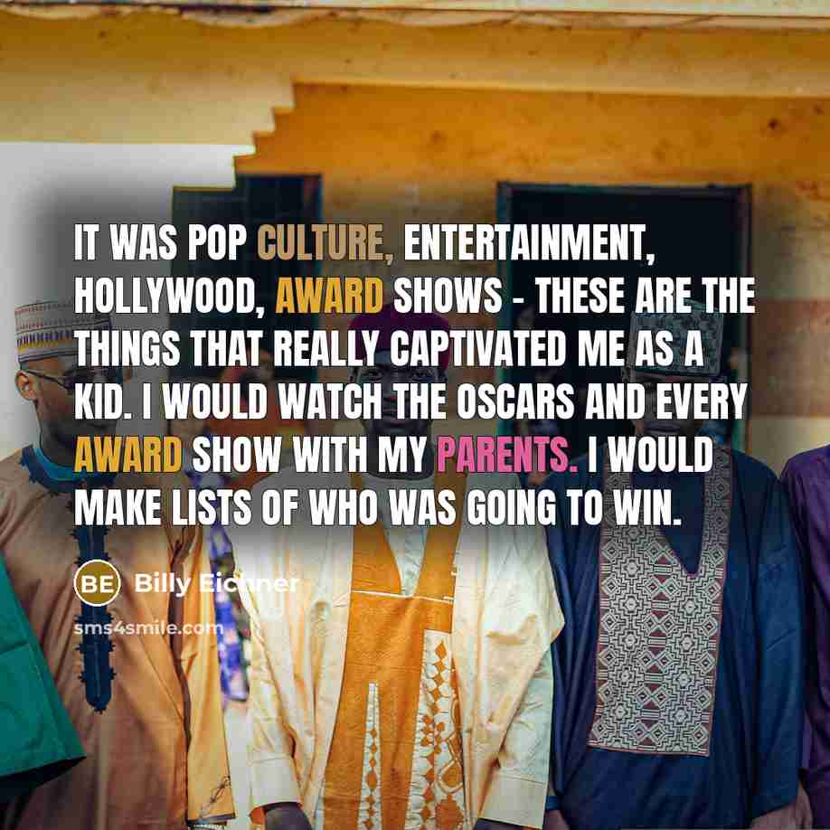 “It was pop culture, entertainment, Hollywood, award shows - these are the things that really captivated me as a kid. I would watch the Oscars and every award show with my parents. I would make lists of who was going to win.” quote by Billy Eichner