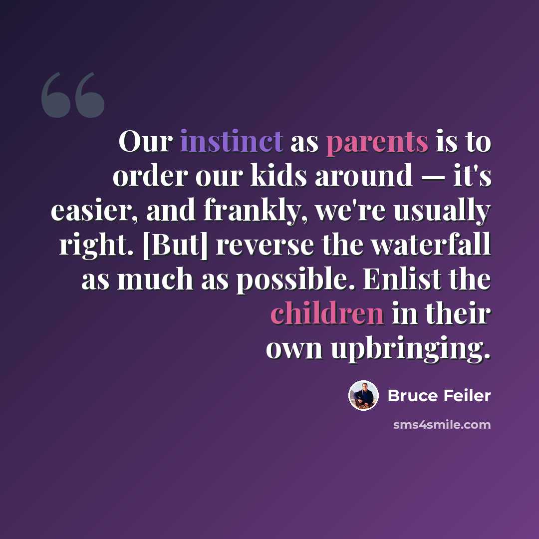 “Our instinct as parents is to order our kids around — it's easier, and frankly, we're usually right. [But] reverse the waterfall as much as possible. Enlist the children in their own upbringing.” quote by Bruce Feiler