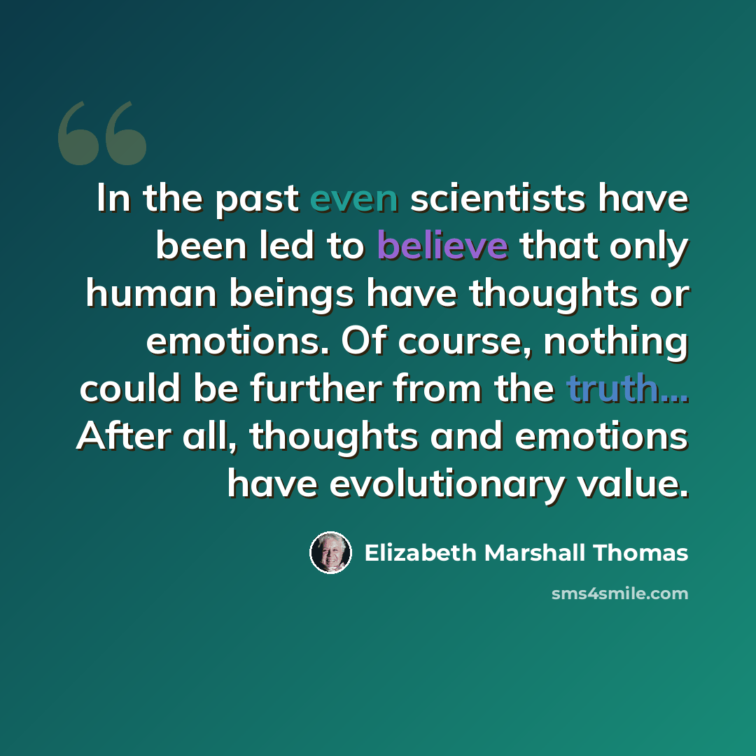 “In the past even scientists have been led to believe that only human beings have thoughts or emotions. Of course, nothing could be further from the truth... After all, thoughts and emotions have evolutionary value.” quote by Elizabeth Marshall Thomas