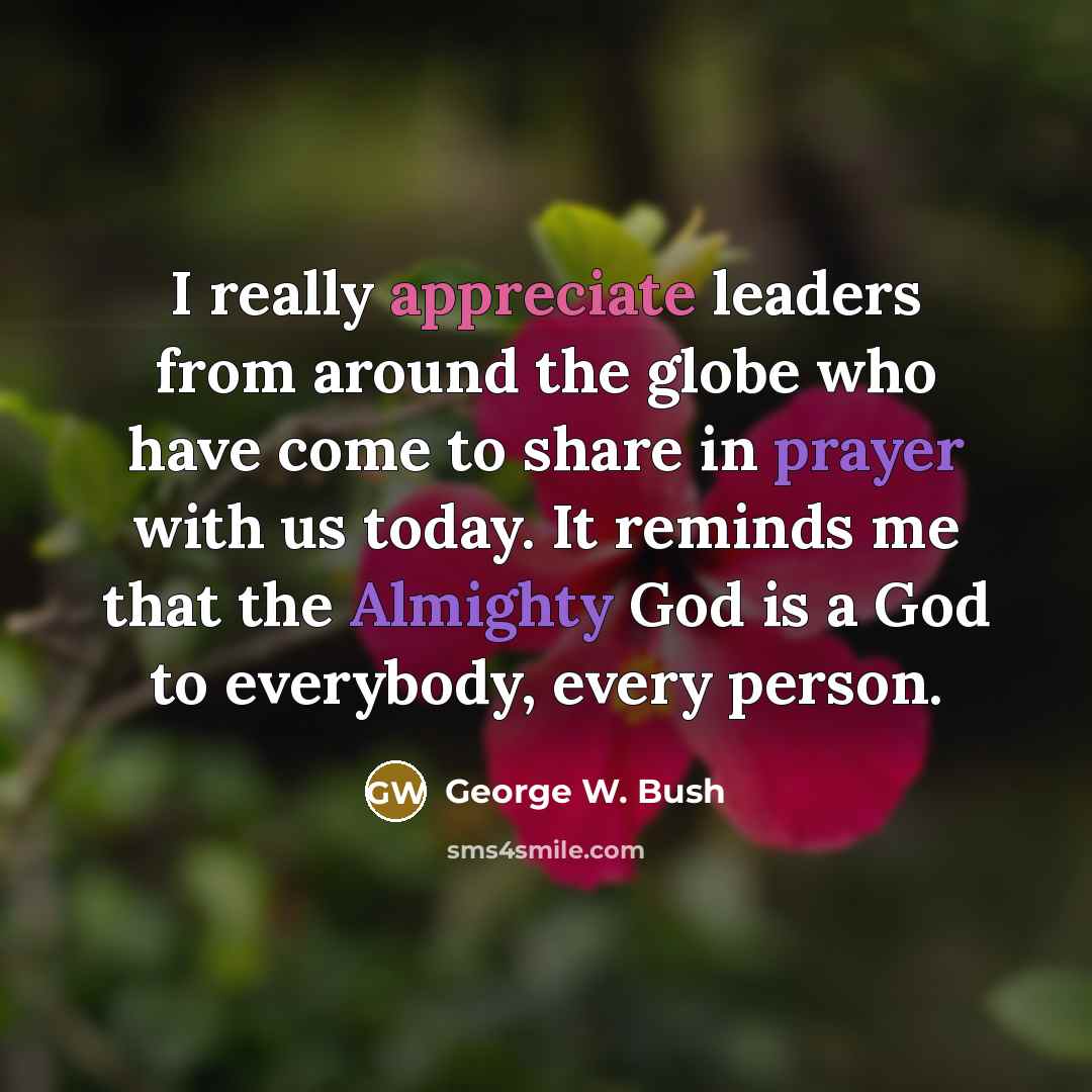 “I really appreciate leaders from around the globe who have come to share in prayer with us today. It reminds me that the Almighty God is a God to everybody, every person.” quote by George W. Bush