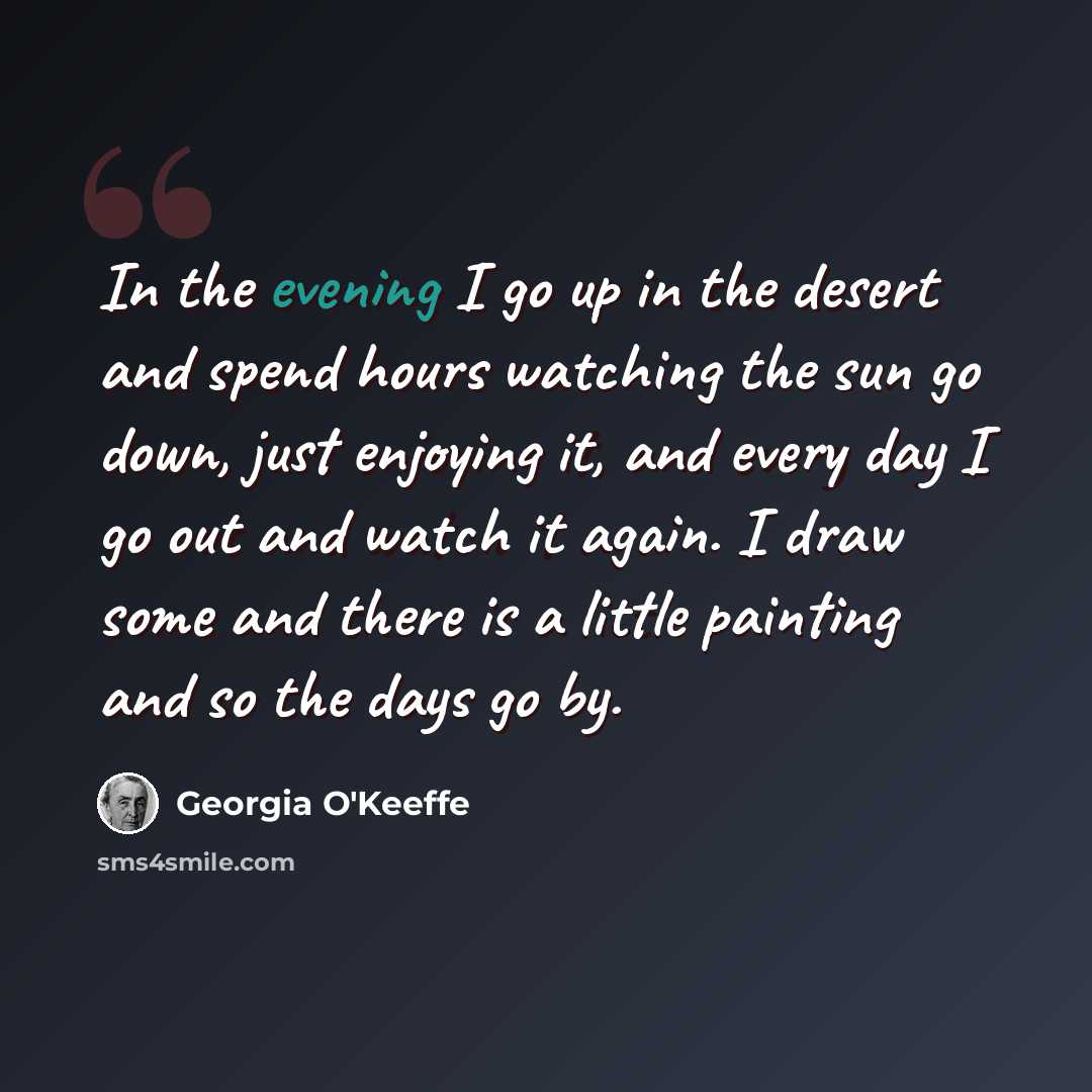 “In the evening I go up in the desert and spend hours watching the sun go down, just enjoying it, and every day I go out and watch it again. I draw some and there is a little painting and so the days go by.” quote by Georgia O'Keeffe