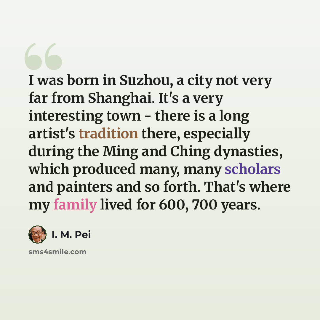 “I was born in Suzhou, a city not very far from Shanghai. It's a very interesting town - there is a long artist's tradition there, especially during the Ming and Ching dynasties, which produced many, many scholars and painters and so forth. That's where my family lived for 600, 700 years.” quote by I. M. Pei