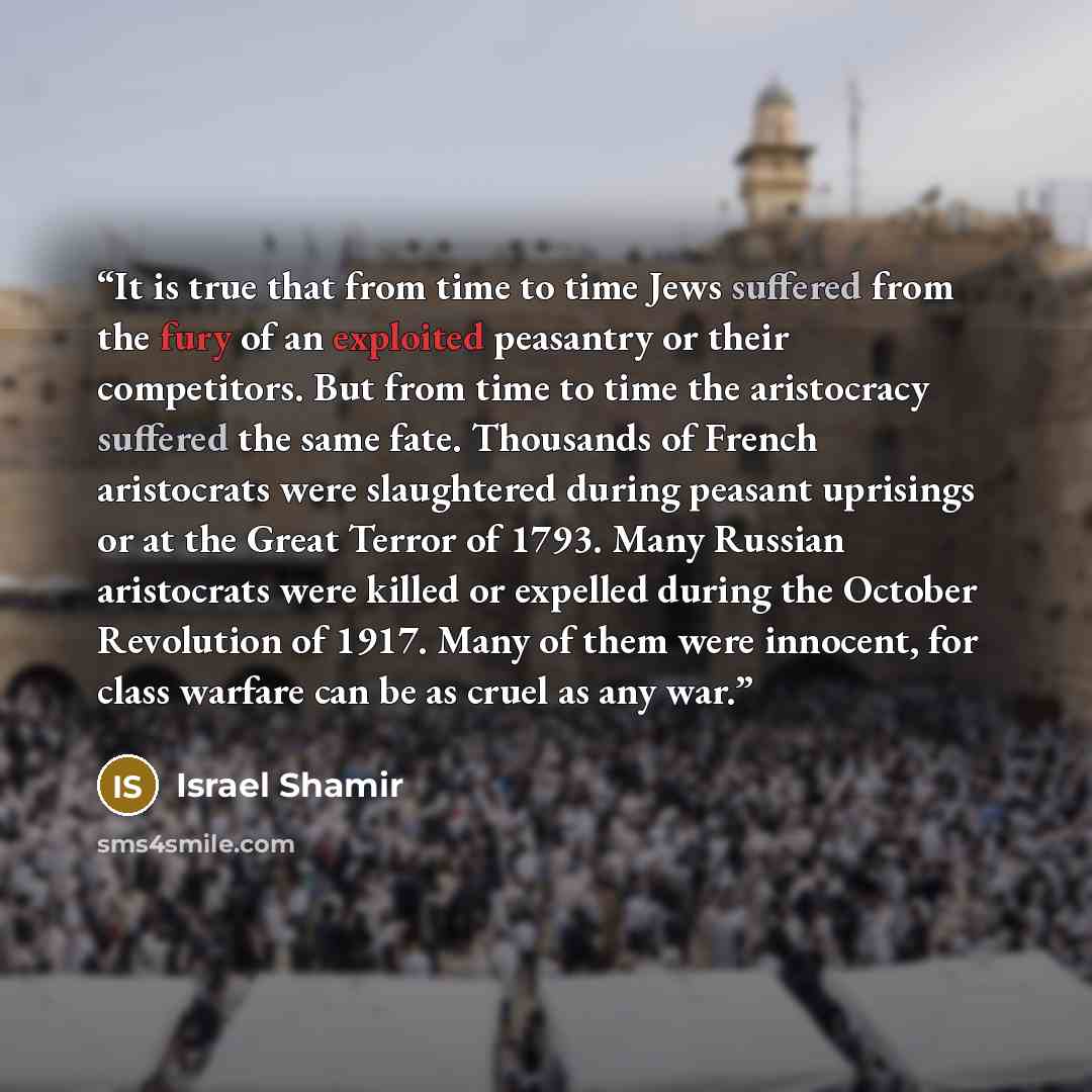 “It is true that from time to time Jews suffered from the fury of an exploited peasantry or their competitors. But from time to time the aristocracy suffered the same fate. Thousands of French aristocrats were slaughtered during peasant uprisings or at the Great Terror of 1793. Many Russian…” quote by Israel Shamir