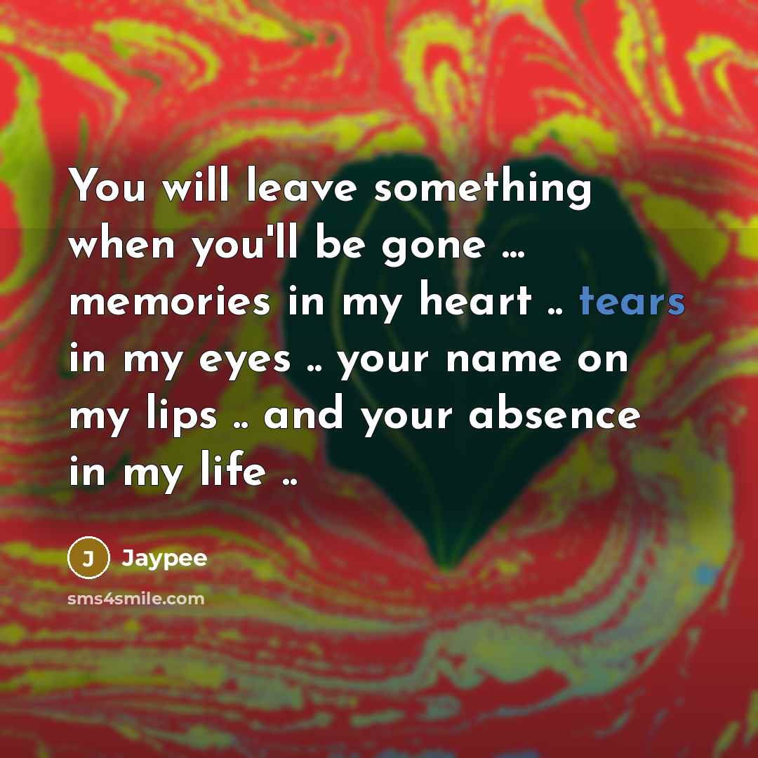 “You will leave something when you'll be gone ... memories in my heart .. tears in my eyes .. your name on my lips .. and your absence in my life ..” quote by Jaypee