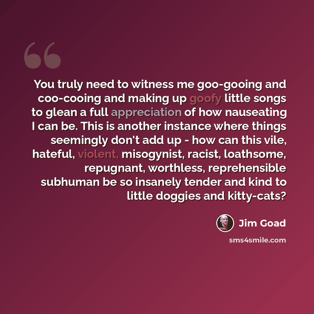 “You truly need to witness me goo-gooing and coo-cooing and making up goofy little songs to glean a full appreciation of how nauseating I can be. This is another instance where things seemingly don't add up - how can this vile, hateful, violent, misogynist, racist, loathsome, repugnant, worthless…” quote by Jim Goad