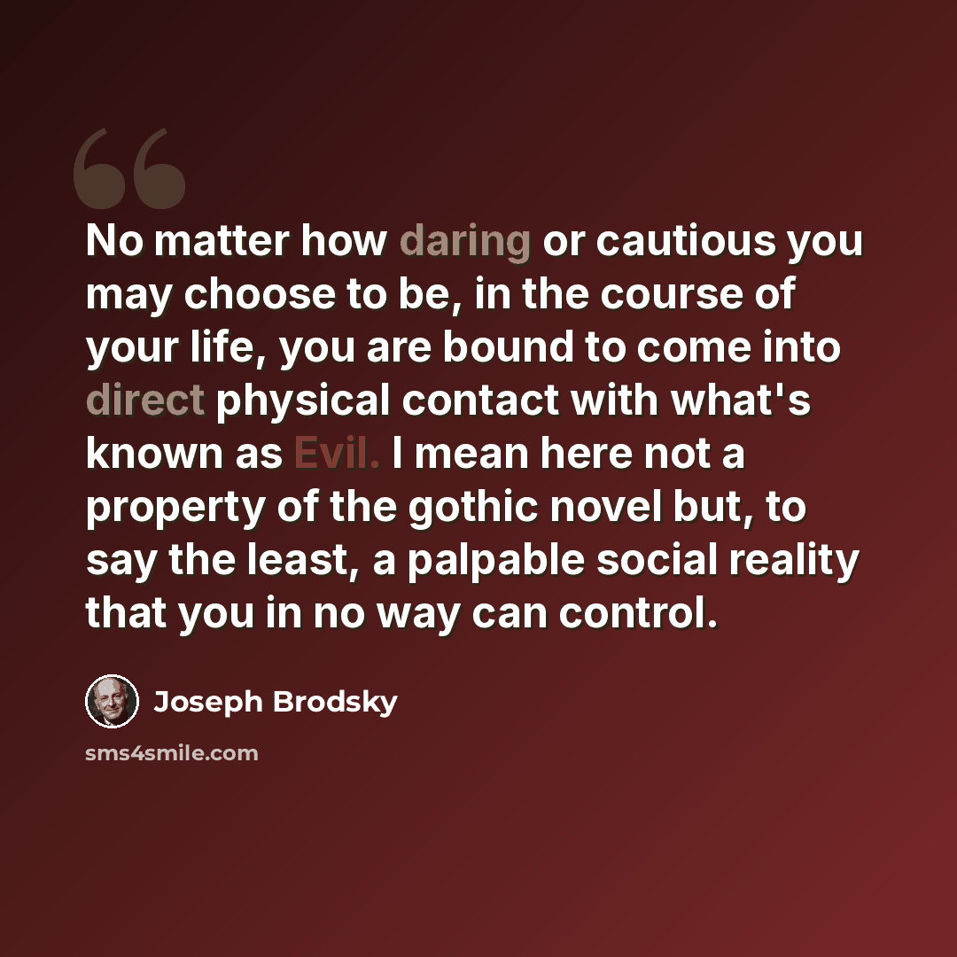 “No matter how daring or cautious you may choose to be, in the course of your life, you are bound to come into direct physical contact with what's known as Evil. I mean here not a property of the gothic novel but, to say the least, a palpable social reality that you in no way can control.” quote by Joseph Brodsky