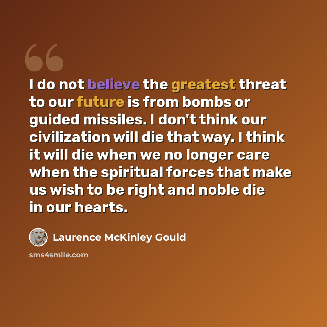 “I do not believe the greatest threat to our future is from bombs or guided missiles. I don't think our civilization will die that way. I think it will die when we no longer care when the spiritual forces that make us wish to be right and noble die in our hearts.” quote by Laurence McKinley Gould