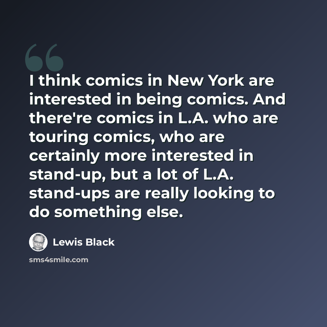 “I think comics in New York are interested in being comics. And there're comics in L.A. who are touring comics, who are certainly more interested in stand-up, but a lot of L.A. stand-ups are really looking to do something else.” quote by Lewis Black