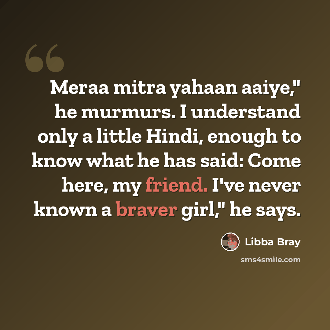 “Meraa mitra yahaan aaiye," he murmurs. I understand only a little Hindi, enough to know what he has said: Come here, my friend. I've never known a braver girl," he says.” quote by Libba Bray