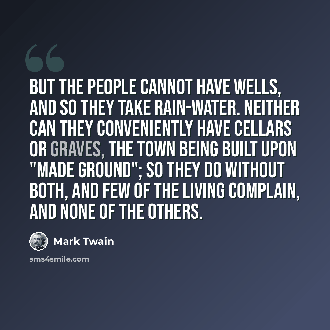 “But the people cannot have wells, and so they take rain-water. Neither can they conveniently have cellars or graves, the town being built upon "made ground"; so they do without both, and few of the living complain, and none of the others.” quote by Mark Twain