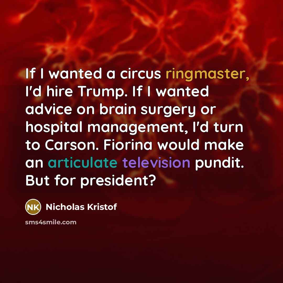 “If I wanted a circus ringmaster, I'd hire Trump. If I wanted advice on brain surgery or hospital management, I'd turn to Carson. Fiorina would make an articulate television pundit. But for president?” quote by Nicholas Kristof