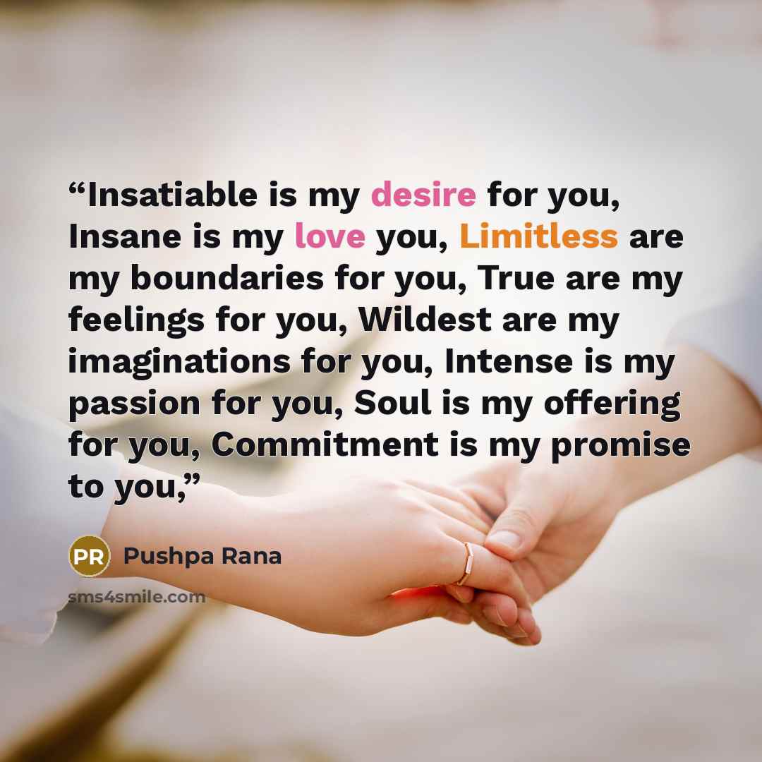 “Insatiable is my desire for you, Insane is my love you, Limitless are my boundaries for you, True are my feelings for you, Wildest are my imaginations for you, Intense is my passion for you, Soul is my offering for you, Commitment is my promise to you,” quote by Pushpa Rana