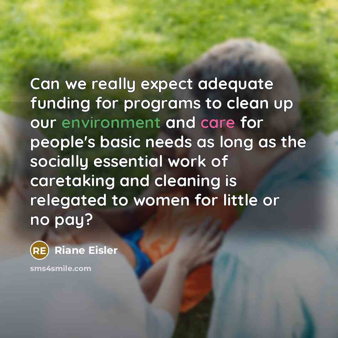 “Can we really expect adequate funding for programs to clean up our environment and care for people's basic needs as long as the socially essential work of caretaking and cleaning is relegated to women for little or no pay?” quote by Riane Eisler