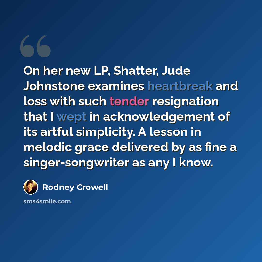 “On her new LP, Shatter, Jude Johnstone examines heartbreak and loss with such tender resignation that I wept in acknowledgement of its artful simplicity. A lesson in melodic grace delivered by as fine a singer-songwriter as any I know.” quote by Rodney Crowell