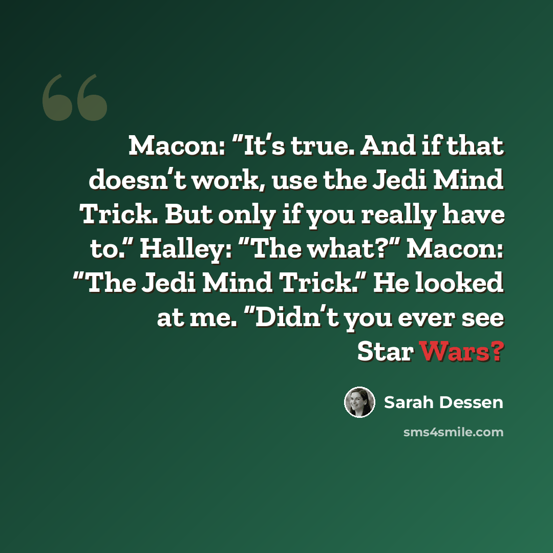 “Macon: “It’s true. And if that doesn’t work, use the Jedi Mind Trick. But only if you really have to.” Halley: “The what?” Macon: “The Jedi Mind Trick.” He looked at me. “Didn’t you ever see Star Wars?” quote by Sarah Dessen
