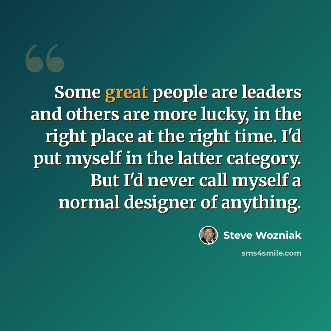 “Some great people are leaders and others are more lucky, in the right place at the right time. I'd put myself in the latter category. But I'd never call myself a normal designer of anything.” quote by Steve Wozniak