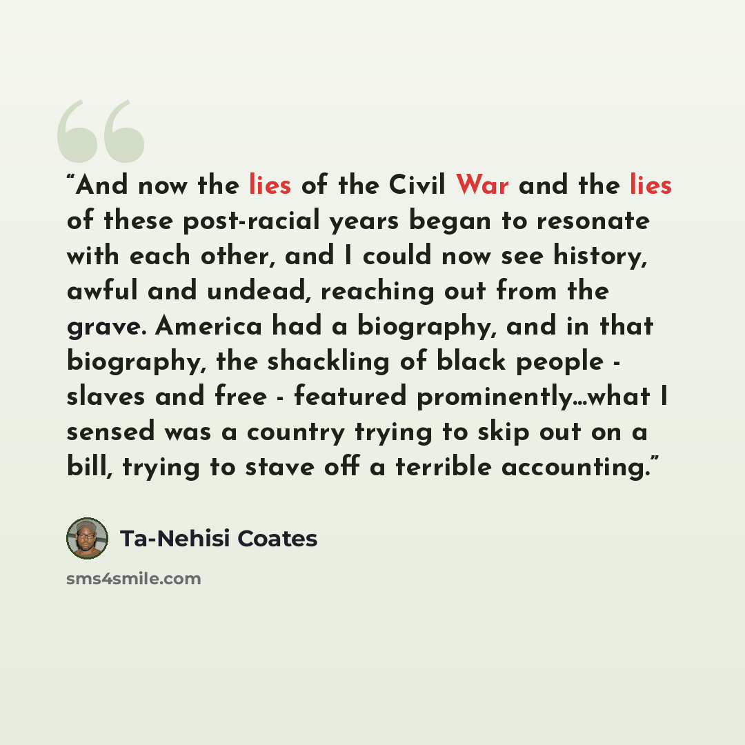 “And now the lies of the Civil War and the lies of these post-racial years began to resonate with each other, and I could now see history, awful and undead, reaching out from the grave. America had a biography, and in that biography, the shackling of black people - slaves and free - featured…” quote by Ta-Nehisi Coates