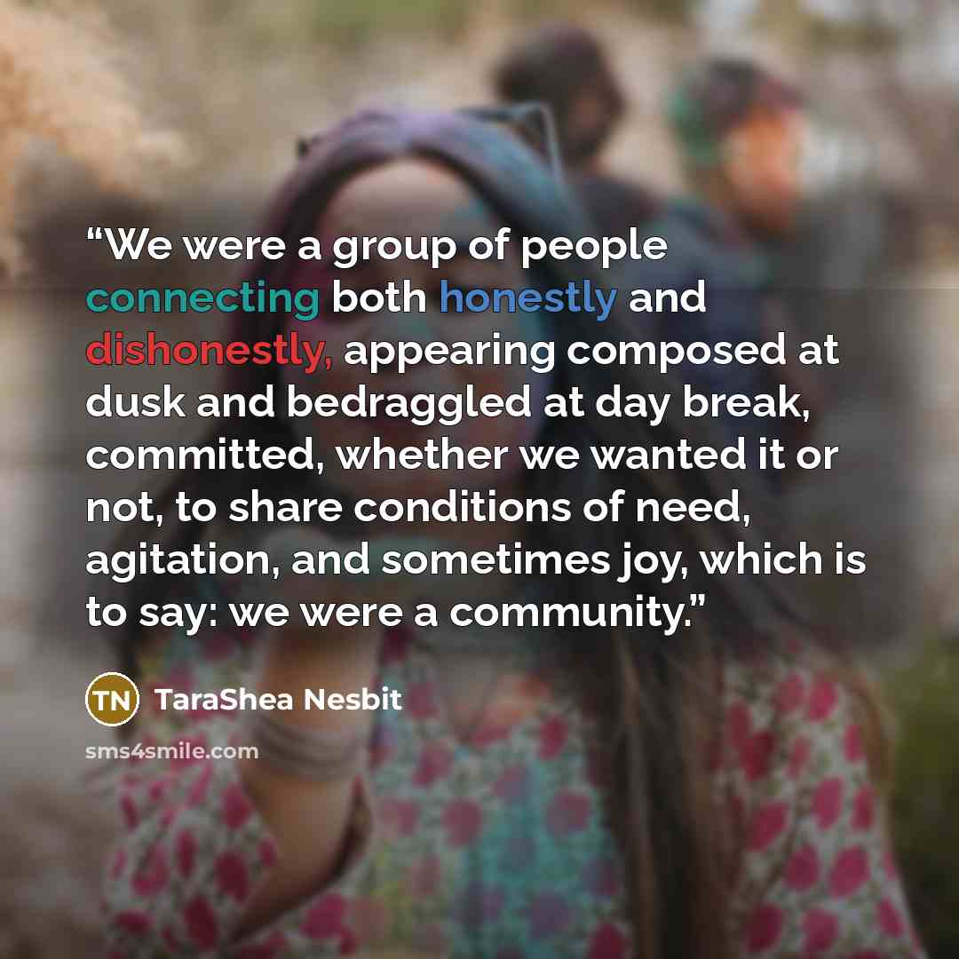 “We were a group of people connecting both honestly and dishonestly, appearing composed at dusk and bedraggled at day break, committed, whether we wanted it or not, to share conditions of need, agitation, and sometimes joy, which is to say: we were a community.” quote by TaraShea Nesbit