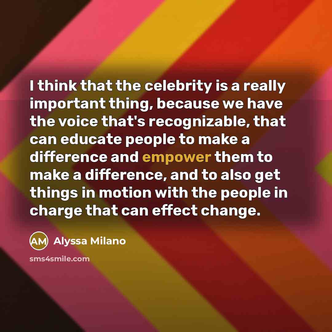“I think that the celebrity is a really important thing, because we have the voice that's recognizable, that can educate people to make a difference and empower them to make a difference, and to also get things in motion with the people in charge that can effect change.” quote by Alyssa Milano