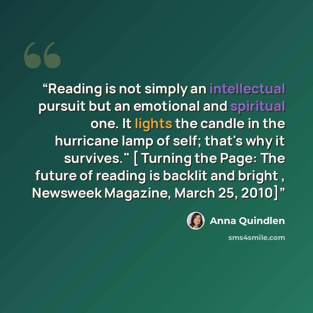 “Reading is not simply an intellectual pursuit but an emotional and spiritual one. It lights the candle in the hurricane lamp of self; that's why it survives." [ Turning the Page: The future of reading is backlit and bright , Newsweek Magazine, March 25, 2010]” quote by Anna Quindlen