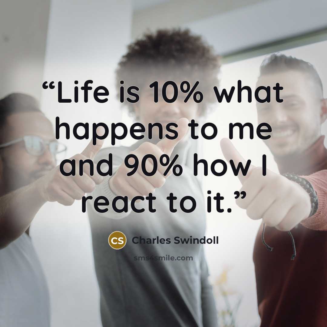 “Life is 10% what happens to me and 90% how I react to it.” quote by Charles Swindoll