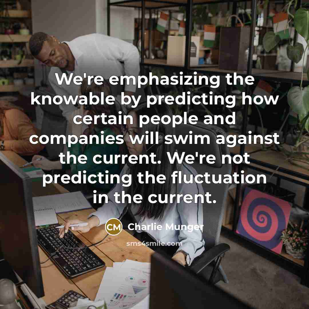 “We're emphasizing the knowable by predicting how certain people and companies will swim against the current. We're not predicting the fluctuation in the current.” quote by Charlie Munger