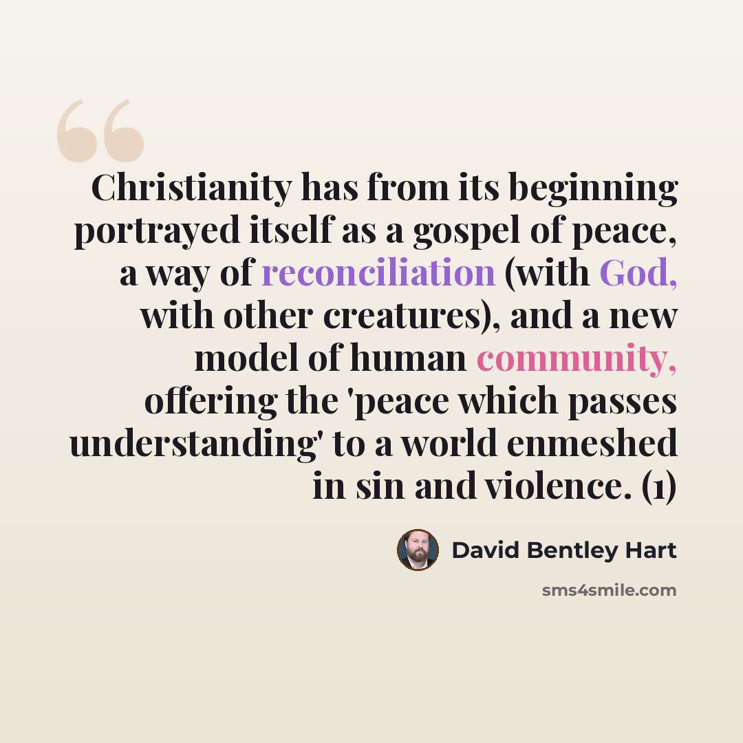 “Christianity has from its beginning portrayed itself as a gospel of peace, a way of reconciliation (with God, with other creatures), and a new model of human community, offering the 'peace which passes understanding' to a world enmeshed in sin and violence. (1)” quote by David Bentley Hart