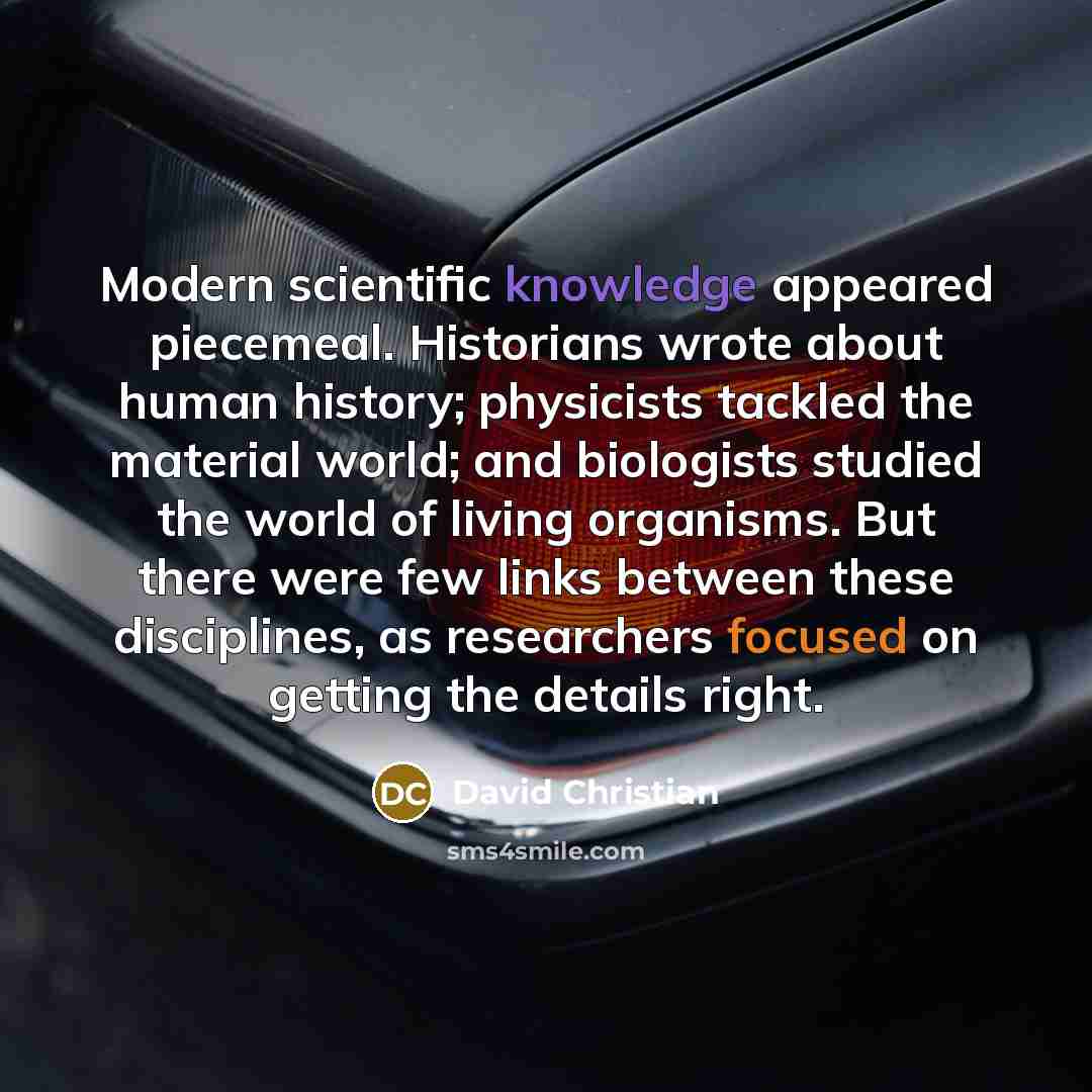 “Modern scientific knowledge appeared piecemeal. Historians wrote about human history; physicists tackled the material world; and biologists studied the world of living organisms. But there were few links between these disciplines, as researchers focused on getting the details right.” quote by David Christian