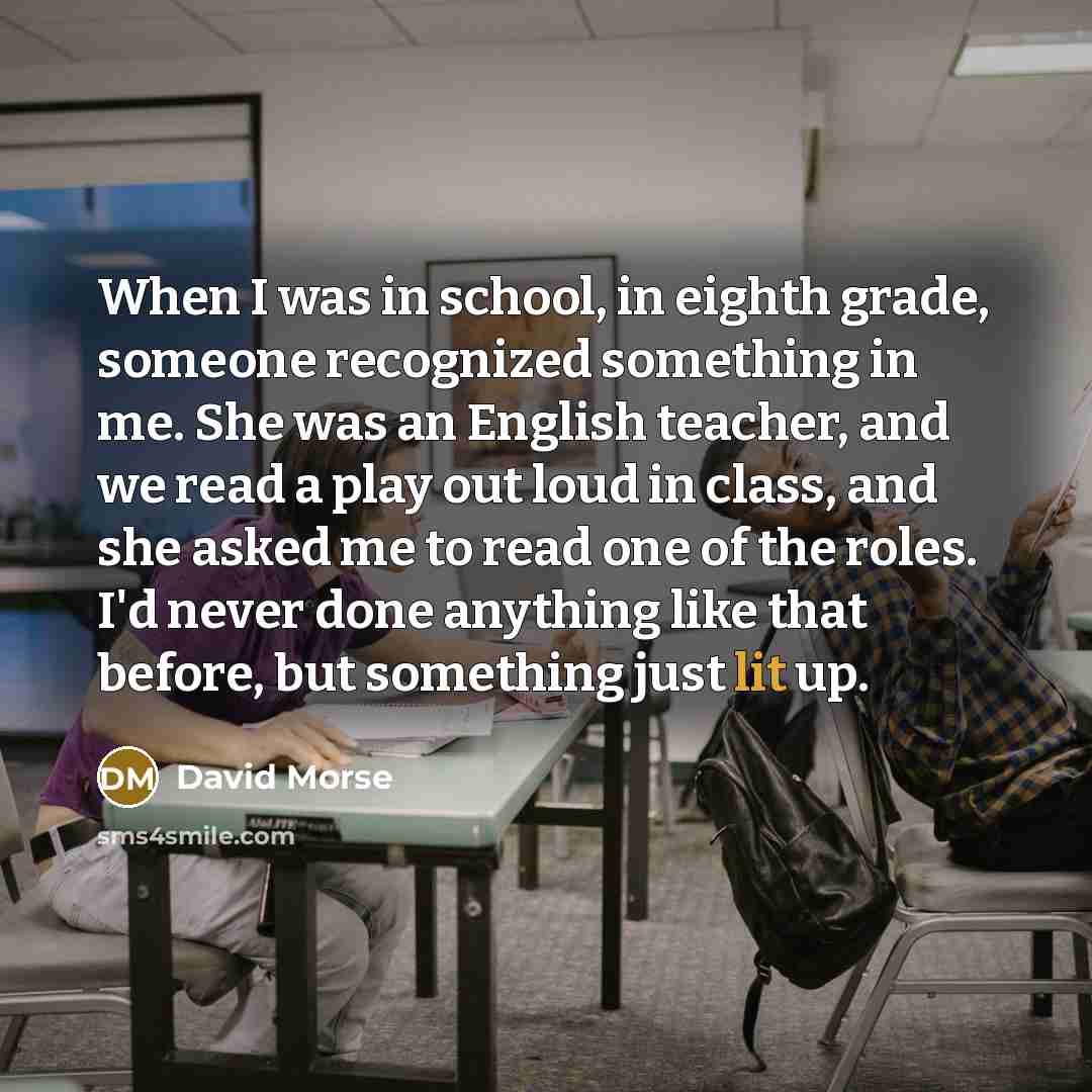 “When I was in school, in eighth grade, someone recognized something in me. She was an English teacher, and we read a play out loud in class, and she asked me to read one of the roles. I'd never done anything like that before, but something just lit up.” quote by David Morse
