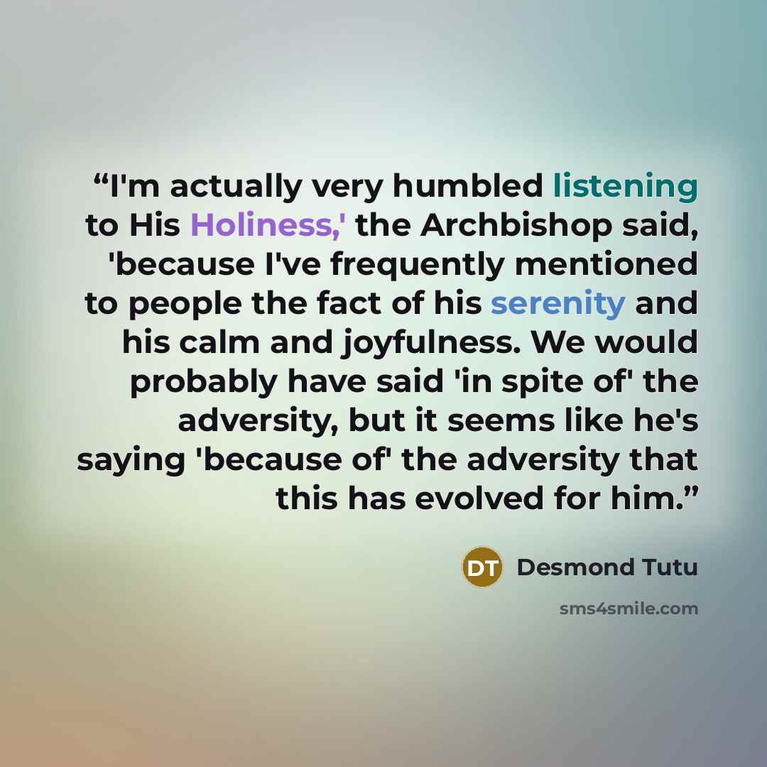 “I'm actually very humbled listening to His Holiness,' the Archbishop said, 'because I've frequently mentioned to people the fact of his serenity and his calm and joyfulness. We would probably have said 'in spite of' the adversity, but it seems like he's saying 'because of' the adversity that this…” quote by Desmond Tutu