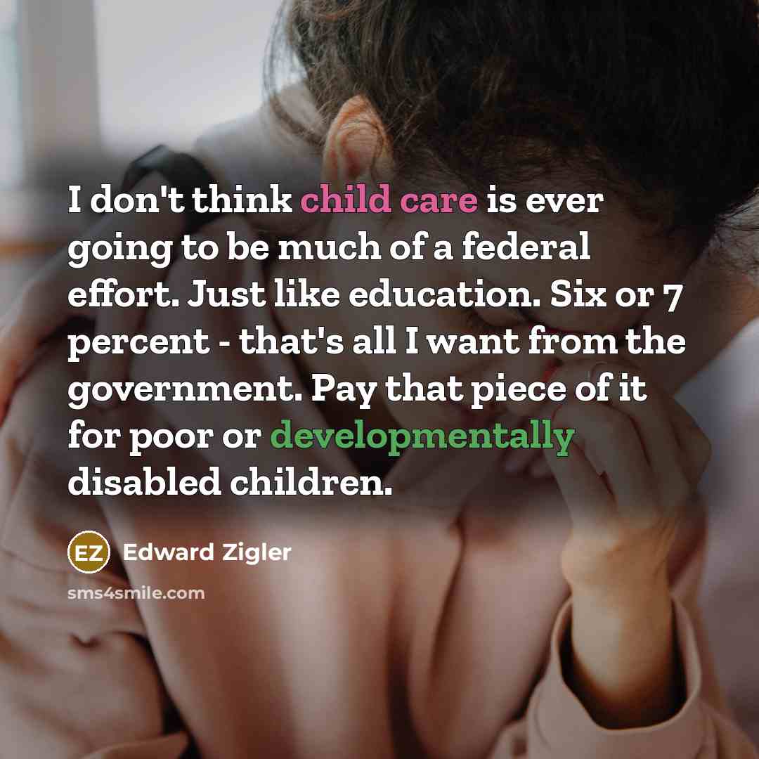 “I don't think child care is ever going to be much of a federal effort. Just like education. Six or 7 percent - that's all I want from the government. Pay that piece of it for poor or developmentally disabled children.” quote by Edward Zigler