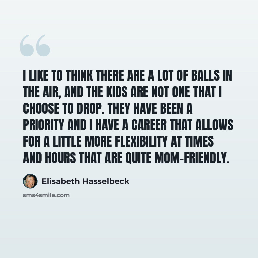 “I like to think there are a lot of balls in the air, and the kids are not one that I choose to drop. They have been a priority and I have a career that allows for a little more flexibility at times and hours that are quite mom-friendly.” quote by Elisabeth Hasselbeck