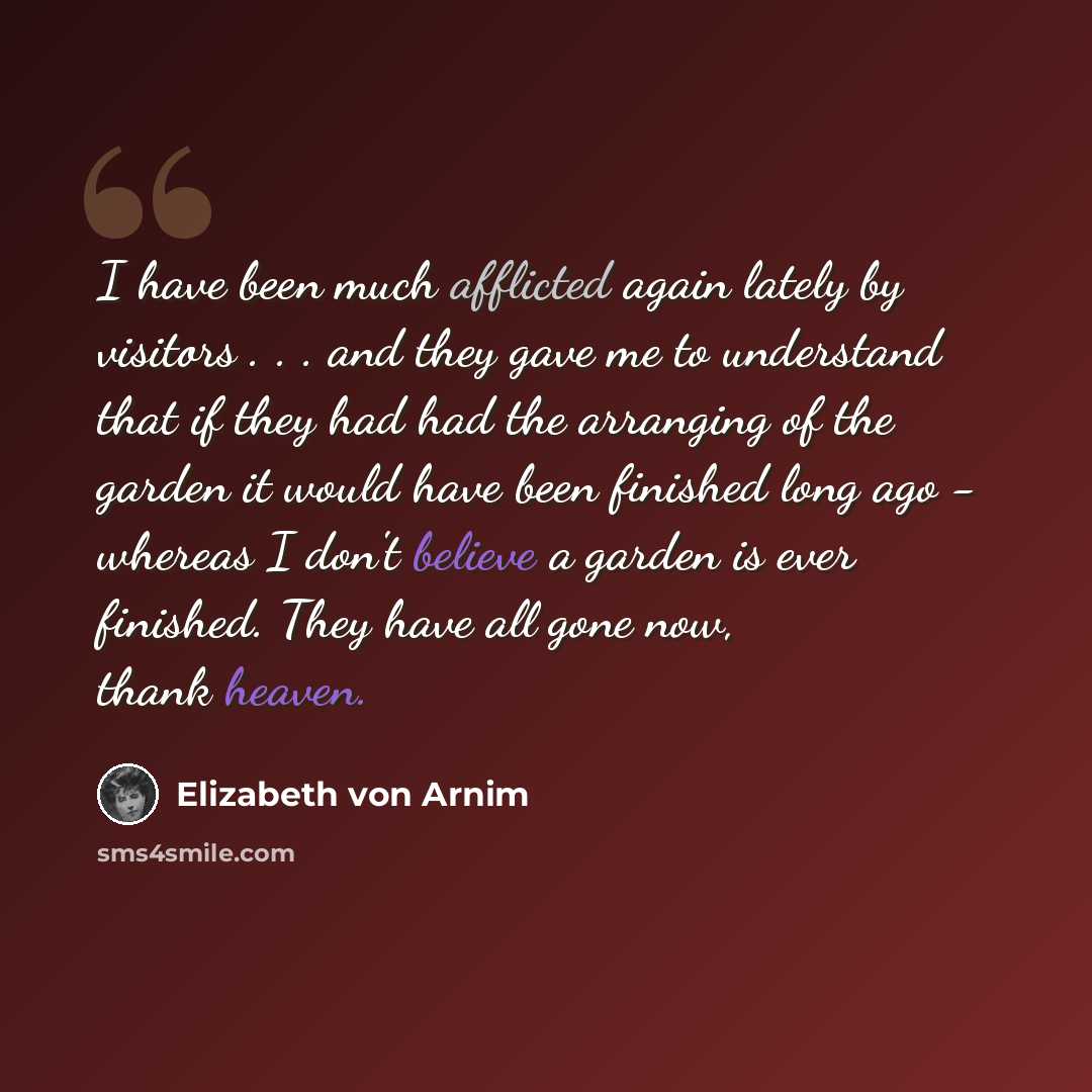 “I have been much afflicted again lately by visitors . . . and they gave me to understand that if they had had the arranging of the garden it would have been finished long ago - whereas I don't believe a garden is ever finished. They have all gone now, thank heaven.” quote by Elizabeth von Arnim
