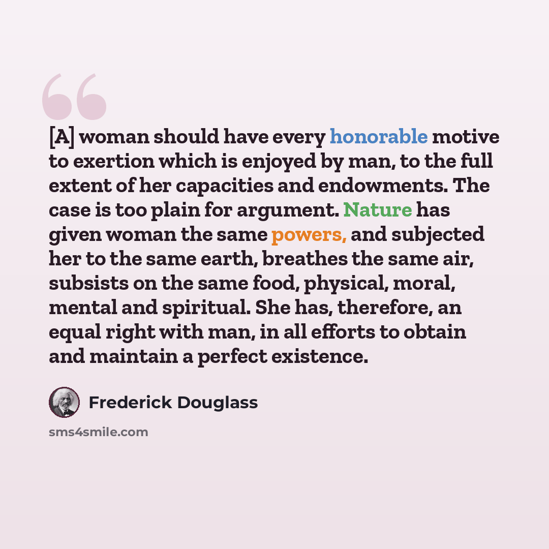 “[A] woman should have every honorable motive to exertion which is enjoyed by man, to the full extent of her capacities and endowments. The case is too plain for argument. Nature has given woman the same powers, and subjected her to the same earth, breathes the same air, subsists on the same food…” quote by Frederick Douglass