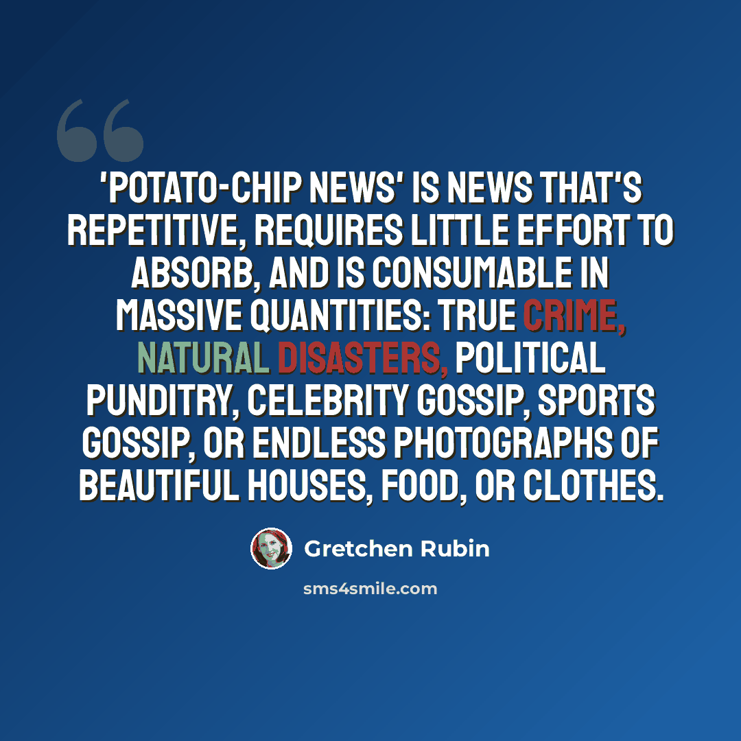“'Potato-chip news' is news that's repetitive, requires little effort to absorb, and is consumable in massive quantities: true crime, natural disasters, political punditry, celebrity gossip, sports gossip, or endless photographs of beautiful houses, food, or clothes.” quote by Gretchen Rubin