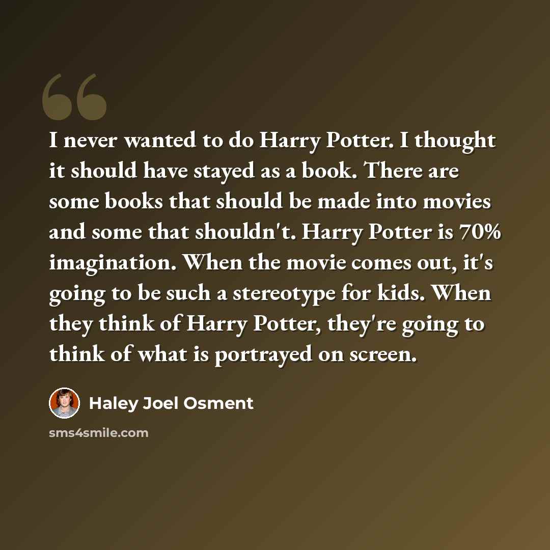 “I never wanted to do Harry Potter. I thought it should have stayed as a book. There are some books that should be made into movies and some that shouldn't. Harry Potter is 70% imagination. When the movie comes out, it's going to be such a stereotype for kids. When they think of Harry Potter…” quote by Haley Joel Osment