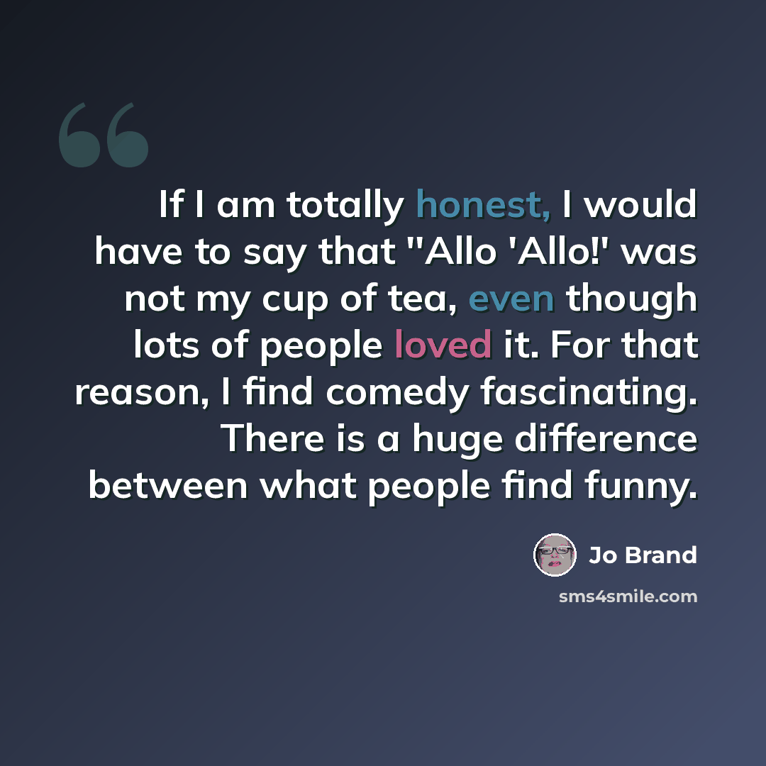 “If I am totally honest, I would have to say that ''Allo 'Allo!' was not my cup of tea, even though lots of people loved it. For that reason, I find comedy fascinating. There is a huge difference between what people find funny.” quote by Jo Brand