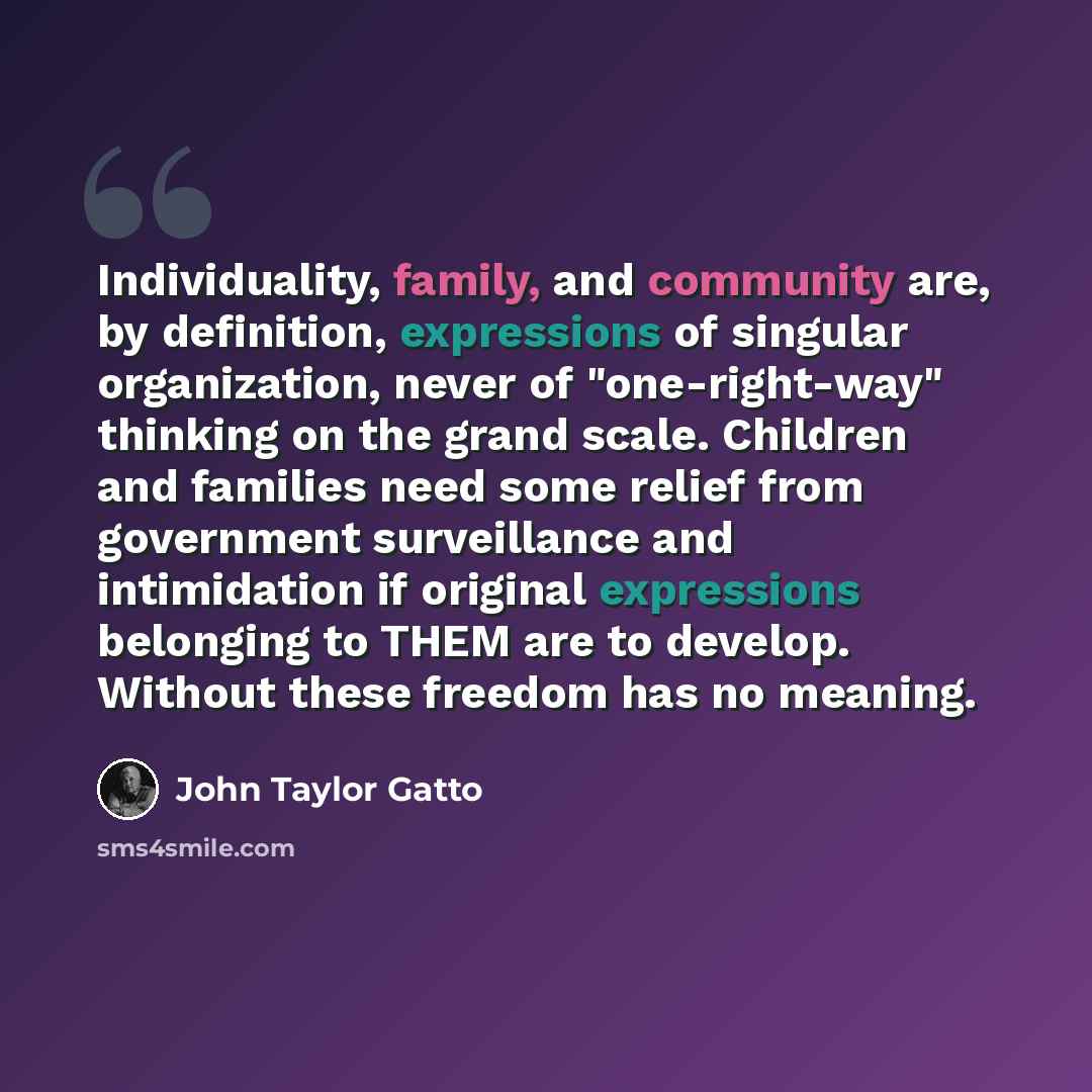 “Individuality, family, and community are, by definition, expressions of singular organization, never of "one-right-way" thinking on the grand scale. Children and families need some relief from government surveillance and intimidation if original expressions belonging to THEM are to develop…” quote by John Taylor Gatto