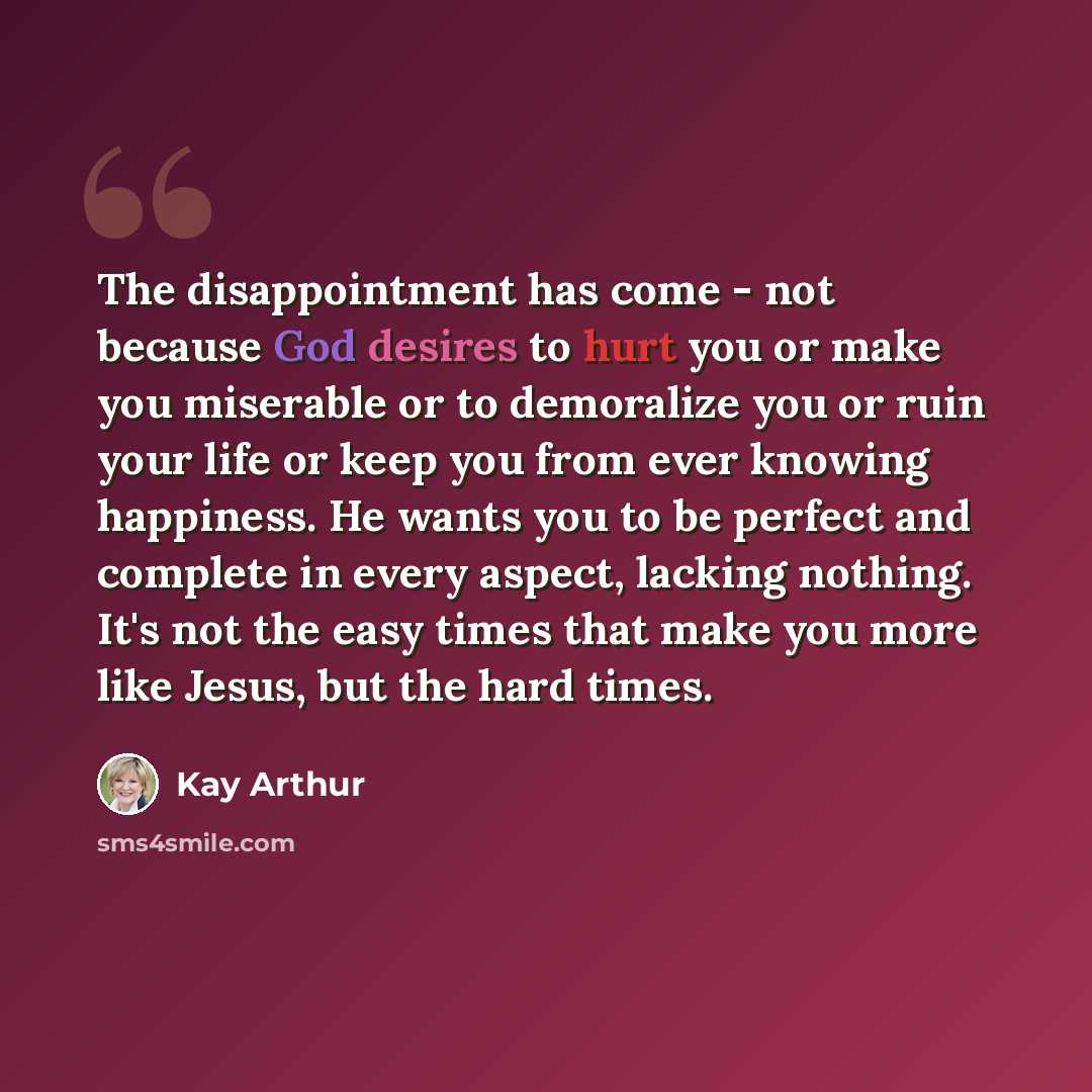 “The disappointment has come - not because God desires to hurt you or make you miserable or to demoralize you or ruin your life or keep you from ever knowing happiness. He wants you to be perfect and complete in every aspect, lacking nothing. It's not the easy times that make you more like Jesus…” quote by Kay Arthur