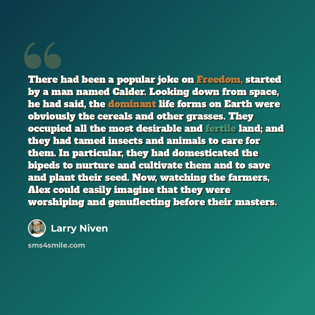 “There had been a popular joke on Freedom, started by a man named Calder. Looking down from space, he had said, the dominant life forms on Earth were obviously the cereals and other grasses. They occupied all the most desirable and fertile land; and they had tamed insects and animals to care for…” quote by Larry Niven
