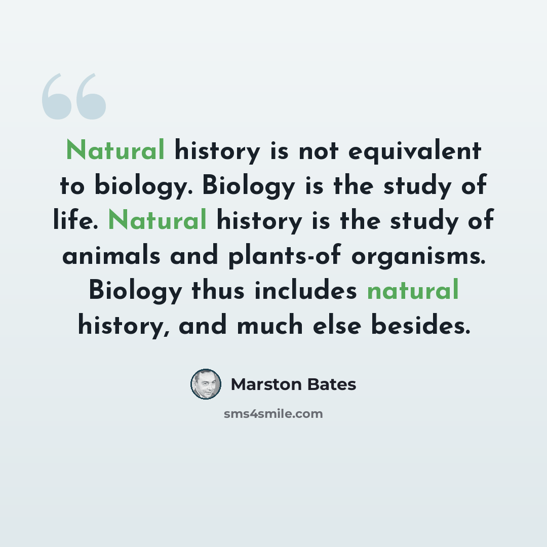 “Natural history is not equivalent to biology. Biology is the study of life. Natural history is the study of animals and plants-of organisms. Biology thus includes natural history, and much else besides.” quote by Marston Bates
