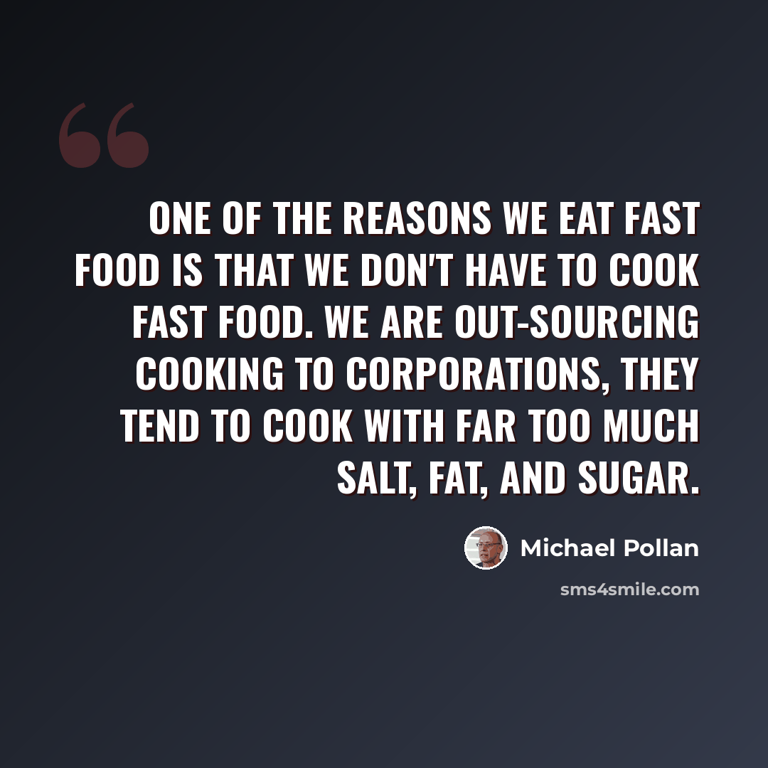 “One of the reasons we eat fast food is that we don't have to cook fast food. We are out-sourcing cooking to corporations, they tend to cook with far too much salt, fat, and sugar.” quote by Michael Pollan