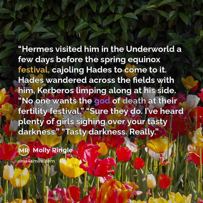 “Hermes visited him in the Underworld a few days before the spring equinox festival, cajoling Hades to come to it. Hades wandered across the fields with him, Kerberos limping along at his side. “No one wants the god of death at their fertility festival.” “Sure they do. I’ve heard plenty of girls…” quote by Molly Ringle