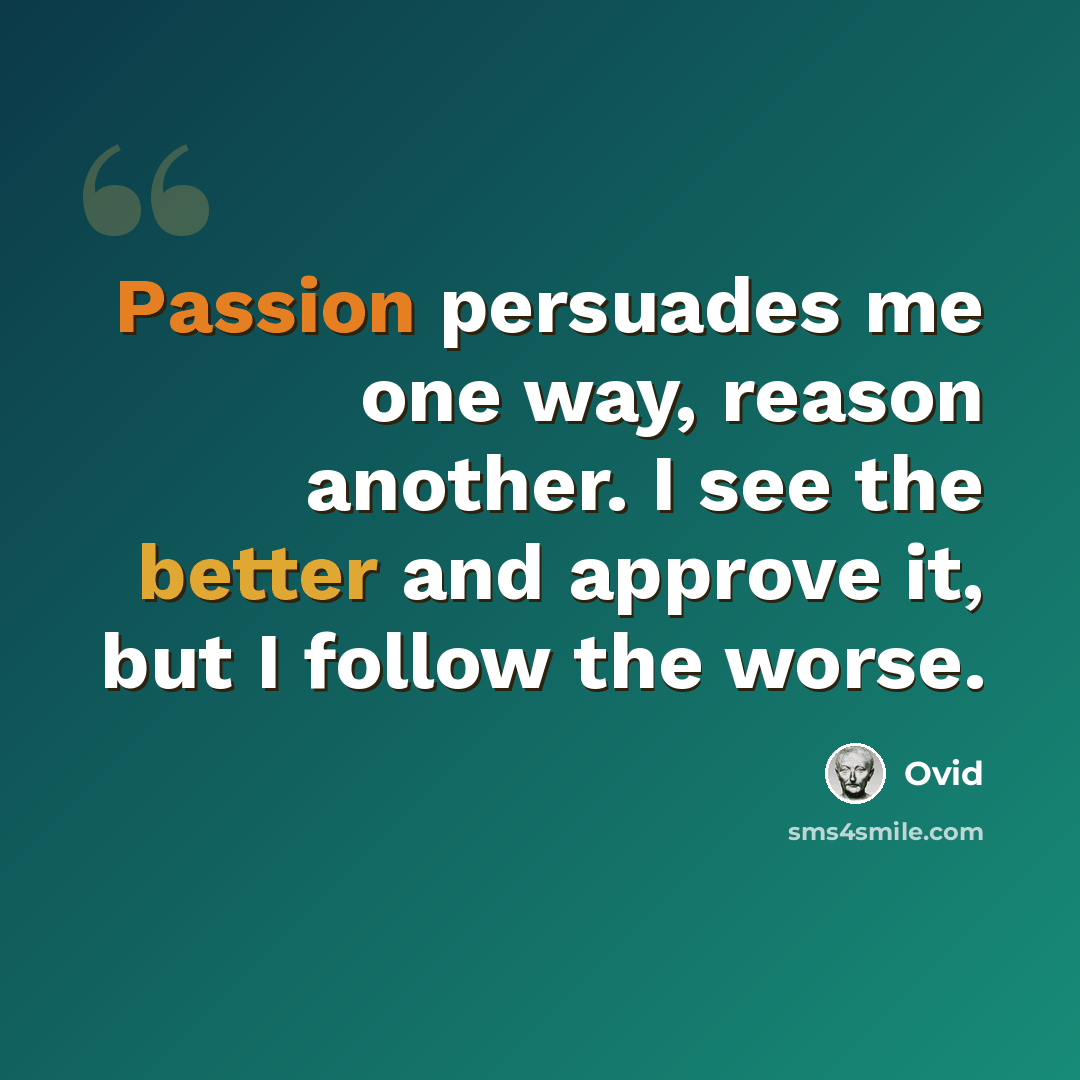 “Passion persuades me one way, reason another. I see the better and approve it, but I follow the worse.” quote by Ovid
