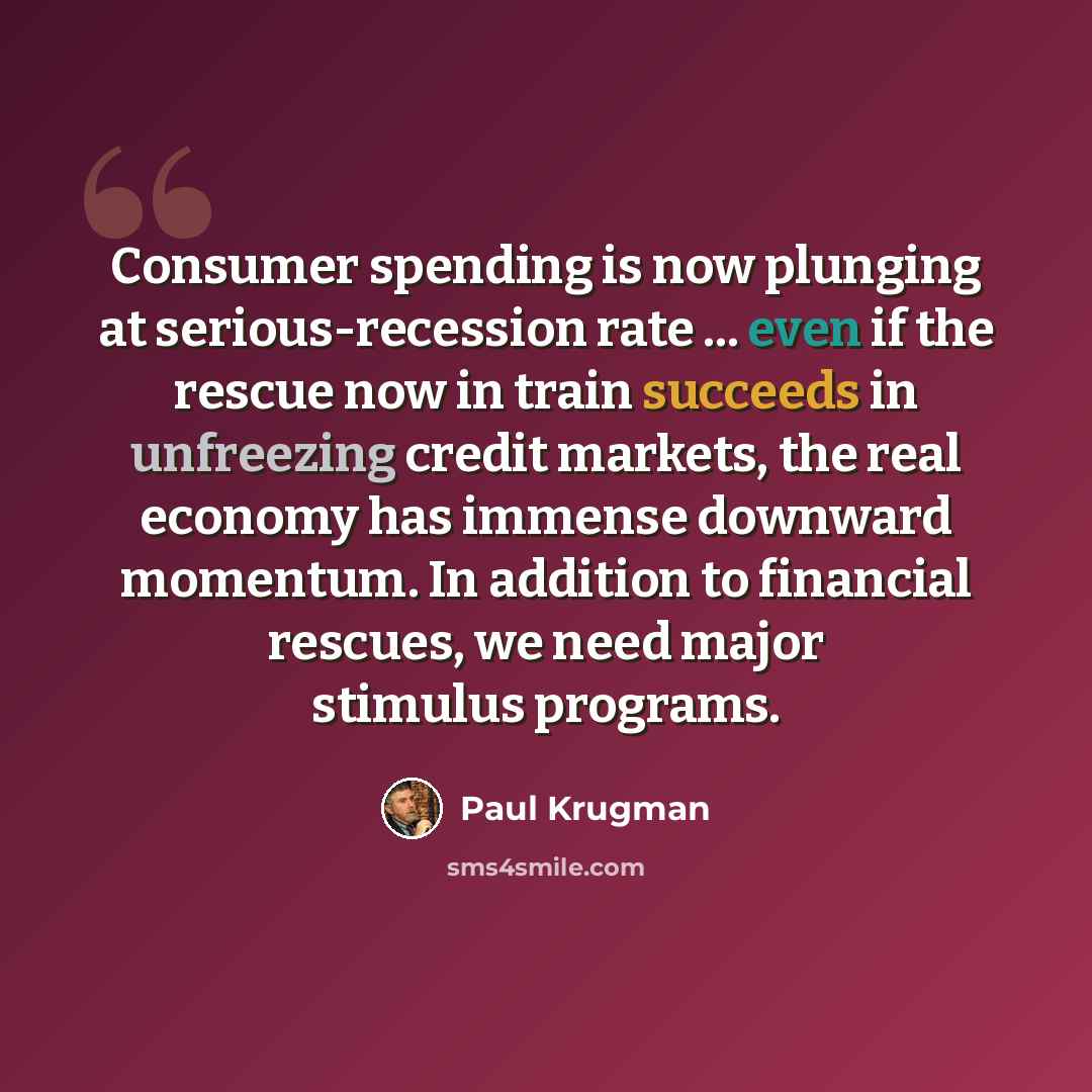 “Consumer spending is now plunging at serious-recession rate ... even if the rescue now in train succeeds in unfreezing credit markets, the real economy has immense downward momentum. In addition to financial rescues, we need major stimulus programs.” quote by Paul Krugman