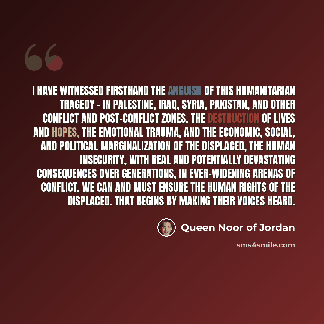 “I have witnessed firsthand the anguish of this humanitarian tragedy - in Palestine, Iraq, Syria, Pakistan, and other conflict and post-conflict zones. The destruction of lives and hopes, the emotional trauma, and the economic, social, and political marginalization of the displaced, the human…” quote by Queen Noor of Jordan