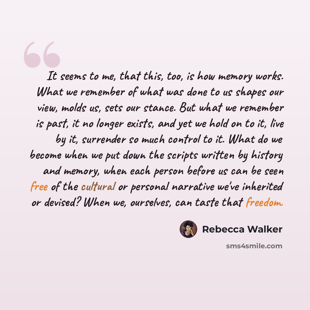 “It seems to me, that this, too, is how memory works. What we remember of what was done to us shapes our view, molds us, sets our stance. But what we remember is past, it no longer exists, and yet we hold on to it, live by it, surrender so much control to it. What do we become when we put down the…” quote by Rebecca Walker