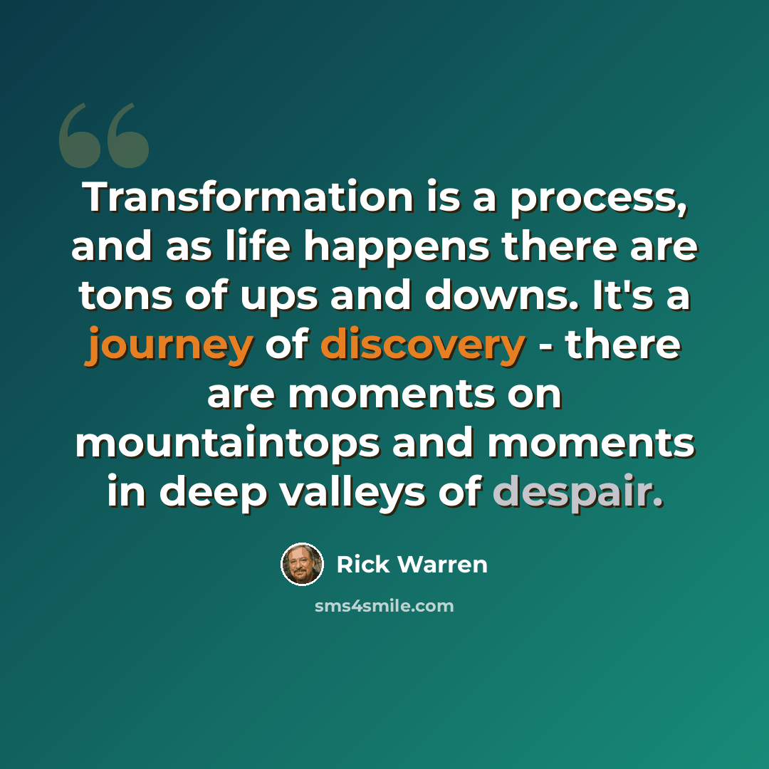 “Transformation is a process, and as life happens there are tons of ups and downs. It's a journey of discovery - there are moments on mountaintops and moments in deep valleys of despair.” quote by Rick Warren