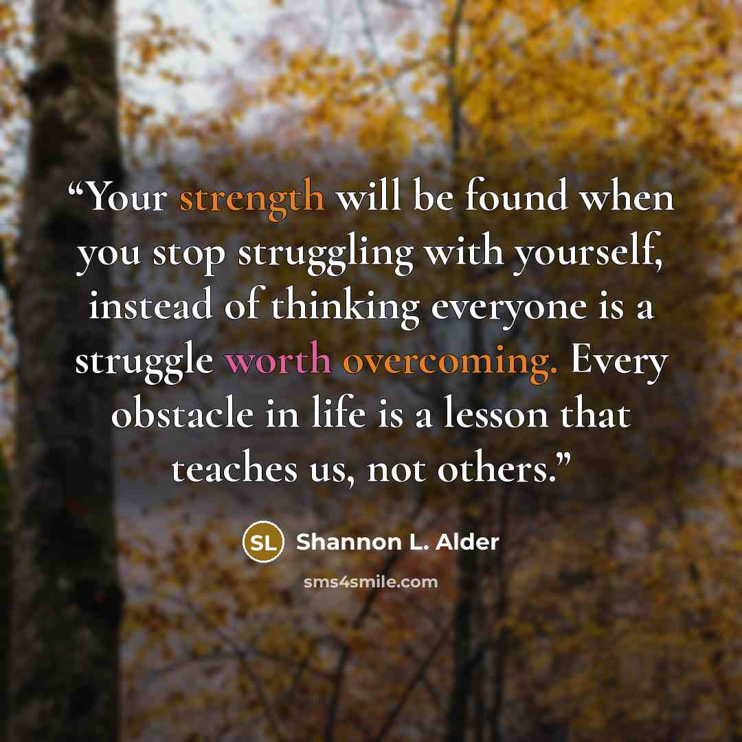 “Your strength will be found when you stop struggling with yourself, instead of thinking everyone is a struggle worth overcoming. Every obstacle in life is a lesson that teaches us, not others.” quote by Shannon L. Alder